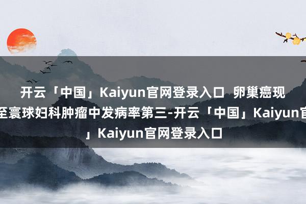 开云「中国」Kaiyun官网登录入口  卵巢癌现在是国内乃至寰球妇科肿瘤中发病率第三-开云「中国」Kaiyun官网登录入口