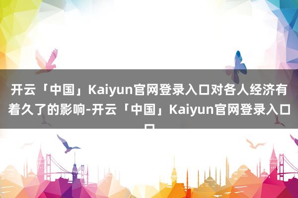 开云「中国」Kaiyun官网登录入口对各人经济有着久了的影响-开云「中国」Kaiyun官网登录入口