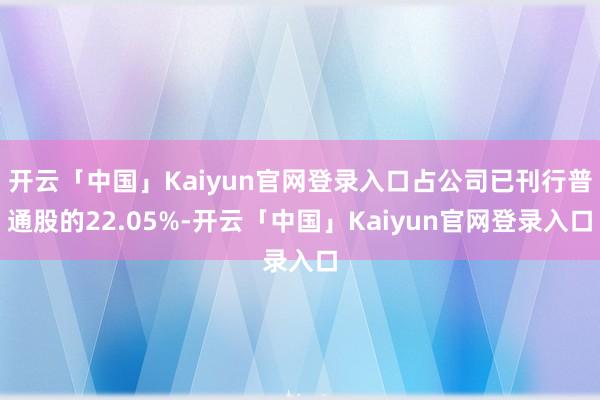 开云「中国」Kaiyun官网登录入口占公司已刊行普通股的22.05%-开云「中国」Kaiyun官网登录入口