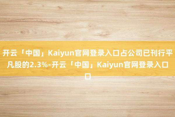 开云「中国」Kaiyun官网登录入口占公司已刊行平凡股的2.3%-开云「中国」Kaiyun官网登录入口