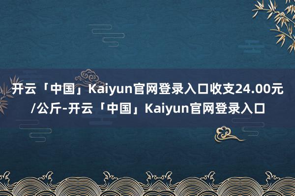 开云「中国」Kaiyun官网登录入口收支24.00元/公斤-开云「中国」Kaiyun官网登录入口