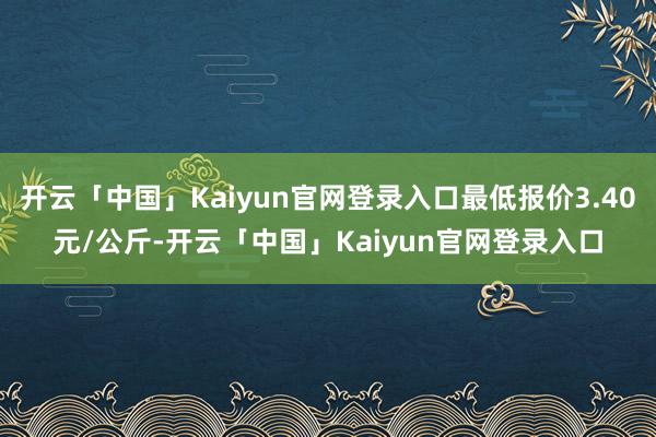 开云「中国」Kaiyun官网登录入口最低报价3.40元/公斤-开云「中国」Kaiyun官网登录入口