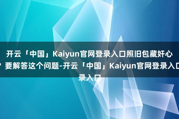 开云「中国」Kaiyun官网登录入口照旧包藏奸心？要解答这个问题-开云「中国」Kaiyun官网登录入口