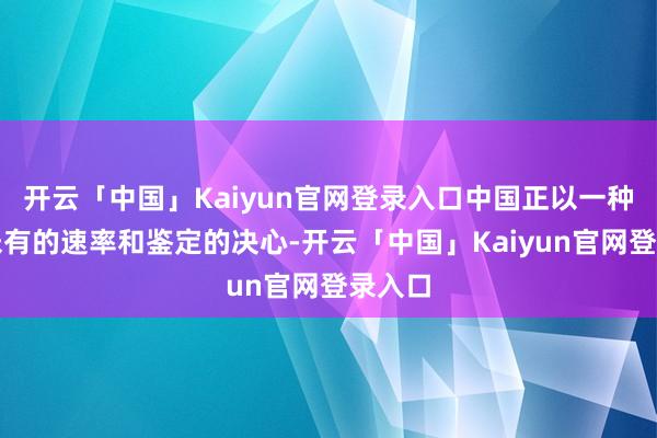 开云「中国」Kaiyun官网登录入口中国正以一种前所未有的速率和鉴定的决心-开云「中国」Kaiyun官网登录入口