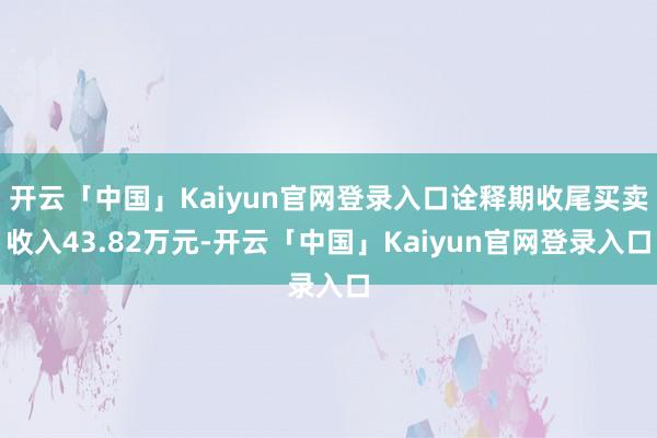 开云「中国」Kaiyun官网登录入口诠释期收尾买卖收入43.82万元-开云「中国」Kaiyun官网登录入口