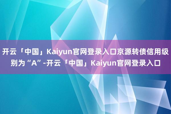 开云「中国」Kaiyun官网登录入口京源转债信用级别为“A”-开云「中国」Kaiyun官网登录入口