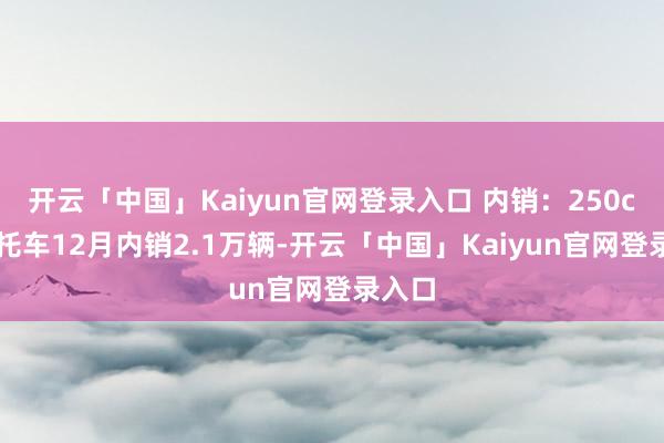 开云「中国」Kaiyun官网登录入口 内销：250cc+摩托车12月内销2.1万辆-开云「中国」Kaiyun官网登录入口